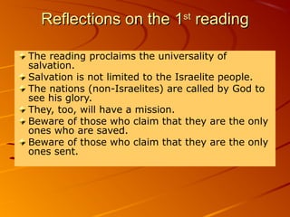 Reflections on the 1Reflections on the 1stst
readingreading
The reading proclaims the universality of
salvation.
Salvation is not limited to the Israelite people.
The nations (non-Israelites) are called by God to
see his glory.
They, too, will have a mission.
Beware of those who claim that they are the only
ones who are saved.
Beware of those who claim that they are the only
ones sent.
 