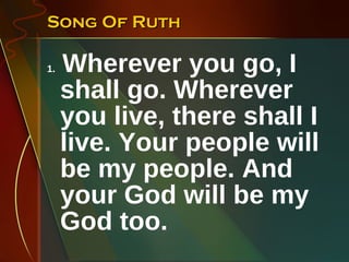 Song Of Ruth 1.  Wherever you go, I shall go. Wherever you live, there shall I live. Your people will be my people. And your God will be my God too. 