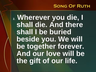 Song Of Ruth 2.  Wherever you die, I shall die. And there shall I be buried beside you. We will be together forever. And our love will be the gift of our life. 