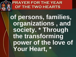 of persons, families, organizations , and society. * Through the transforming power of the love of Your Heart, * PRAYER FOR THE YEAR  OF THE TWO HEARTS 