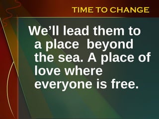 TIME TO CHANGE We’ll lead them to a place  beyond the sea. A place of love where everyone is free.  