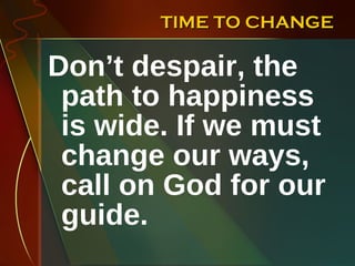 TIME TO CHANGE Don’t despair, the path to happiness is wide. If we must change our ways, call on God for our guide.  