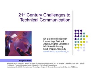 21 st  Century Challenges to Technical Communication Dr. Brad Mehlenbacher Leadership, Policy & Adult & Higher Education NC State University brad_m@gw.ncsu.edu  www4.ncsu.edu/~brad_m Mehlenbacher, B. (in press). What is the future of technical communication? In S. A. Selber & J. Johndan-Eilola (eds.),  Solving Problems in Technical Communication . Chicago, IL: University of Chicago Press. Mehlenbacher, B. (2010).  Instruction and Technology: Designs for Everyday Learning . Cambridge, MA: MIT Press. Adapted from: 