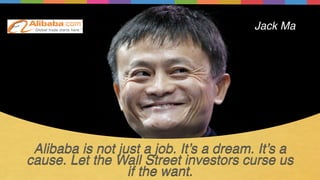 Alibaba is not just a job. It’s a dream. It’s a
cause. Let the Wall Street investors curse us
if the want.
Jack Ma
 