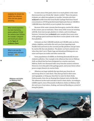 What animal population
has been harmed by
plastic pollution? Circle
the sentence that contains
the example. Categorize
and record your answer
on the Types of
Evidence Chart.
In some areas of the patch, there is so much plastic in the water
that researchers say it looks like “plastic confetti.” These tiny pieces
of plastic are called microplastics or nurdles. Scientist who have
analyzed nurdles from the Great Pacific Garbage Patch have found
concentrations of PCB (polychlorinated biphenyls) that are 100,000 to
1,000,000 times that which occurs in plastic-free seawater.
Because of the water currents that form gyres, marine life collects
in the centers, just as trash does. These areas of the ocean are teeming
with life, from microscopic plankton to whales, and everything in
between. Scientists have evaluated water samples from some areas
of the garbage patch and found that there is more plastic in the water
than plankton.
Estimates are that 1,000,000 seabirds and 100,000 seals, sea lions,
whales, dolphins, and turtles die each year from ingesting trash.
Nurdles look and move in the currents just like plankton and get eaten
by marine life that eats plankton. The plastic can harm animals even
when they don’t eat it. Plastic bags and abandoned fishing nets can
snare and injure sea turtles and other marine life.
Some populations of wildlife are declining dramatically because
of plastic pollution. One example is the albatross that nest on Midway
Atoll, an island that has been designated as a marine sanctuary.
Midway Atoll is two thousand miles away from the nearest continent.
However, it is in the path of the garbage patch, and ocean-borne refuse
poses a major threat to its marine birds.
Albatross are huge seabirds that spot their prey from the air
and swoop down to catch them. They then go back to their nests
and regurgitate, or bring up, what they’ve eaten for their chicks.
Unfortunately, from the air, floating bits of plastic look a lot like fish.
The albatross eat the trash and take it back to their chicks. According to
wildlife experts, tens of thousands of albatross chicks on Midway Atoll
die each year of starvation, choking, and internal bleeding as a result of
being fed plastic.
10
11
12
13
14
Underline the details that
explain how albatross
chicks die from plastic
poisoning.
Albatross and chicks
on Midway Atoll
What is one way the
garbage patch will harm
humans? 
168 Lesson 7 • Scientiﬁc Texts
CC13_ELA_G8_SE_L07_163-190.indd 168 5/1/13 2:53 PM
 