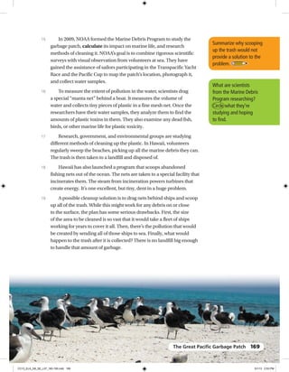 In 2009, NOAA formed the Marine Debris Program to study the
garbage patch, calculate its impact on marine life, and research
methods of cleaning it. NOAA’s goal is to combine rigorous scientific
surveys with visual observation from volunteers at sea. They have
gained the assistance of sailors participating in the Transpacific Yacht
Race and the Pacific Cup to map the patch’s location, photograph it,
and collect water samples.
To measure the extent of pollution in the water, scientists drag
a special “manta net” behind a boat. It measures the volume of
water and collects tiny pieces of plastic in a fine mesh net. Once the
researchers have their water samples, they analyze them to find the
amounts of plastic toxins in them. They also examine any dead fish,
birds, or other marine life for plastic toxicity.
Research, government, and environmental groups are studying
different methods of cleaning up the plastic. In Hawaii, volunteers
regularly sweep the beaches, picking up all the marine debris they can.
The trash is then taken to a landfill and disposed of.
Hawaii has also launched a program that scoops abandoned
fishing nets out of the ocean. The nets are taken to a special facility that
incinerates them. The steam from incineration powers turbines that
create energy. It’s one excellent, but tiny, dent in a huge problem.
A possible cleanup solution is to drag nets behind ships and scoop
up all of the trash. While this might work for any debris on or close
to the surface, the plan has some serious drawbacks. First, the size
of the area to be cleaned is so vast that it would take a fleet of ships
working for years to cover it all. Then, there’s the pollution that would
be created by sending all of those ships to sea. Finally, what would
happen to the trash after it is collected? There is no landfill big enough
to handle that amount of garbage.
15
16
17
18
19
Summarize why scooping
up the trash would not
provide a solution to the
problem.
What are scientists
from the Marine Debris
Program researching?
Circle what they’re
studying and hoping
to find.
The Great Paciﬁc Garbage Patch 169
CC13_ELA_G8_SE_L07_163-190.indd 169 5/1/13 2:53 PM
 