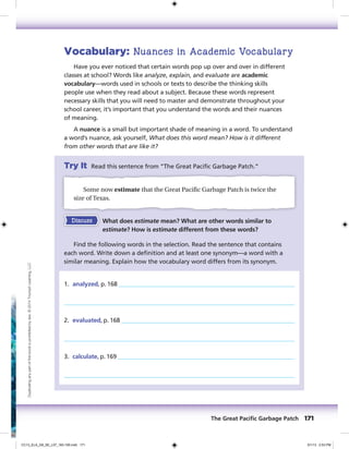 Vocabulary: Nuances in Academic Vocabulary
Have you ever noticed that certain words pop up over and over in different
classes at school? Words like analyze, explain, and evaluate are academic
vocabulary—words used in schools or texts to describe the thinking skills
people use when they read about a subject. Because these words represent
necessary skills that you will need to master and demonstrate throughout your
school career, it’s important that you understand the words and their nuances
of meaning.
A nuance is a small but important shade of meaning in a word. To understand
a word’s nuance, ask yourself, What does this word mean? How is it different
from other words that are like it?
Try It Read this sentence from “The Great Pacific Garbage Patch.”
Some now estimate that the Great Pacific Garbage Patch is twice the
size of Texas.
Discuss What does estimate mean? What are other words similar to
estimate? How is estimate different from these words?
Find the following words in the selection. Read the sentence that contains
each word. Write down a definition and at least one synonym—a word with a
similar meaning. Explain how the vocabulary word differs from its synonym.
1. analyzed, p. 168
2. evaluated, p. 168
3. calculate, p. 169
The Great Paciﬁc Garbage Patch 171
Duplicatinganypartofthisbookisprohibitedbylaw.©2014TriumphLearning,LLC
CC13_ELA_G8_SE_L07_163-190.indd 171 5/1/13 2:53 PM
 