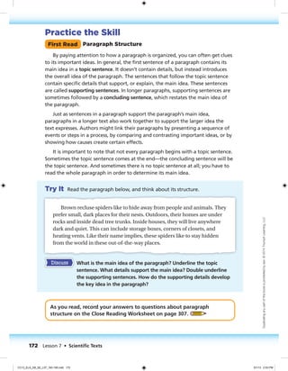 Practice the Skill
First Read Paragraph Structure
By paying attention to how a paragraph is organized, you can often get clues
to its important ideas. In general, the first sentence of a paragraph contains its
main idea in a topic sentence. It doesn’t contain details, but instead introduces
the overall idea of the paragraph. The sentences that follow the topic sentence
contain specific details that support, or explain, the main idea. These sentences
are called supporting sentences. In longer paragraphs, supporting sentences are
sometimes followed by a concluding sentence, which restates the main idea of
the paragraph.
Just as sentences in a paragraph support the paragraph’s main idea,
paragraphs in a longer text also work together to support the larger idea the
text expresses. Authors might link their paragraphs by presenting a sequence of
events or steps in a process, by comparing and contrasting important ideas, or by
showing how causes create certain effects.
It is important to note that not every paragraph begins with a topic sentence.
Sometimes the topic sentence comes at the end—the concluding sentence will be
the topic sentence. And sometimes there is no topic sentence at all; you have to
read the whole paragraph in order to determine its main idea.
Try It Read the paragraph below, and think about its structure.
Brown recluse spiders like to hide away from people and animals. They
prefer small, dark places for their nests. Outdoors, their homes are under
rocks and inside dead tree trunks. Inside houses, they will live anywhere
dark and quiet. This can include storage boxes, corners of closets, and
heating vents. Like their name implies, these spiders like to stay hidden
from the world in these out-of-the-way places.
Discuss What is the main idea of the paragraph? Underline the topic
sentence. What details support the main idea? Double underline
the supporting sentences. How do the supporting details develop
the key idea in the paragraph?
As you read, record your answers to questions about paragraph
structure on the Close Reading Worksheet on page 307.
172 Lesson 7 • Scientiﬁc Texts
Duplicatinganypartofthisbookisprohibitedbylaw.©2014TriumphLearning,LLC
CC13_ELA_G8_SE_L07_163-190.indd 172 5/1/13 2:53 PM
 