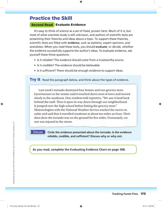 Practice the Skill
Second Read Evaluate Evidence
It’s easy to think of science as a set of fixed, proven facts. Much of it is, but
most of what scientists study is still unknown, and authors of scientific texts are
presenting their theories and ideas about a topic. To support these theories,
scientific texts are filled with evidence, such as statistics, expert opinions, and
anecdotes. When you read these texts, you should evaluate, or decide, whether
the evidence successfully supports the author’s ideas. To evaluate evidence, ask
yourself these three questions.
• Is it reliable? The evidence should come from a trustworthy source.
• Is it credible? The evidence should be believable.
• Is it sufficient? There should be enough evidence to support ideas.
Try It Read the paragraph below, and think about the types of evidence.
Last week’s tornado destroyed four homes and one grocery store.
Eyewitnesses to the twister said it touched down west of town and moved
slowly to the southeast. One resident told reporters, “We saw it land back
behind the mall. Then it spun its way down through our neighborhood.
It jumped over the high school before hitting the grocery store.”
Meteorologists with the National Weather Service tracked the storm on
radar and said that it travelled southeast at about ten miles an hour. Their
data show the tornado was on the ground for five miles. Fortunately, no
one was injured in the storm.
Discuss Circle the evidence presented about the tornado. Is the evidence
reliable, credible, and sufficient? Discuss why or why not.
As you read, complete the Evaluating Evidence Chart on page 308.
Tracking Forest Fires 173
Duplicatinganypartofthisbookisprohibitedbylaw.©2014TriumphLearning,LLC
CC13_ELA_G8_SE_L07_163-190.indd 173 5/1/13 2:53 PM
 