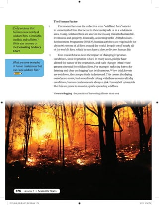 The Human Factor
Fire researchers use the collective term “wildland fires” to refer
to uncontrolled fires that occur in the countryside or in a wilderness
area. Today, wildland fires are an ever-increasing threat to human life,
livelihood, and property. Ironically, according to the United Nations
Environment Programme (UNEP), human activities are responsible for
about 90 percent of all fires around the world. People set off nearly all
of the world’s fires, which in turn have a direct effect on human life.
One research focus is on the impact of changing vegetation
conditions, since vegetation is fuel. In many cases, people have
altered the nature of the vegetation, and such changes often create
greater potential for wildland fires. For example, reducing forests for
farming and clear cut logging2
can be disastrous. When thick forests
are cut down, the canopy shade is destroyed. This causes the drying
out of once-moist, lush woodlands. Along with these unnaturally dry
conditions, human carelessness is always a risk. Forests left vulnerable
like this are prone to massive, quick-spreading wildfires.
9
10
Circle evidence that
humans cause nearly all
wildland fires. Is it reliable,
credible, and sufficient?
Write your answers on
the Evaluating Evidence
Chart.
What are some examples
of human carelessness that
can cause wildland fires?
2
clear cut logging the practice of harvesting all trees in an area
176 Lesson 7 • Scientiﬁc Texts
CC13_ELA_G8_SE_L07_163-190.indd 176 5/1/13 2:54 PM
 