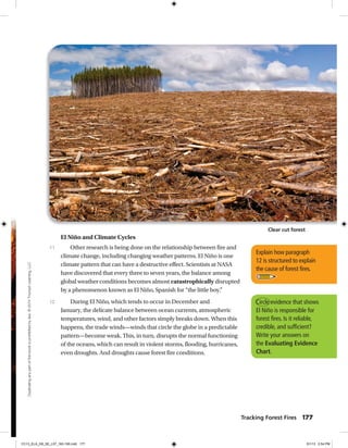 Explain how paragraph
12 is structured to explain
the cause of forest fires.
El Niño and Climate Cycles
Other research is being done on the relationship between fire and
climate change, including changing weather patterns. El Niño is one
climate pattern that can have a destructive effect. Scientists at NASA
have discovered that every three to seven years, the balance among
global weather conditions becomes almost catastrophically disrupted
by a phenomenon known as El Niño, Spanish for “the little boy.”
During El Niño, which tends to occur in December and
January, the delicate balance between ocean currents, atmospheric
temperatures, wind, and other factors simply breaks down. When this
happens, the trade winds—winds that circle the globe in a predictable
pattern—become weak. This, in turn, disrupts the normal functioning
of the oceans, which can result in violent storms, flooding, hurricanes,
even droughts. And droughts cause forest fire conditions.
11
12 Circle evidence that shows
El Niño is responsible for
forest fires. Is it reliable,
credible, and sufficient?
Write your answers on
the Evaluating Evidence
Chart.
Clear cut forest
Tracking Forest Fires 177
Duplicatinganypartofthisbookisprohibitedbylaw.©2014TriumphLearning,LLC
CC13_ELA_G8_SE_L07_163-190.indd 177 5/1/13 2:54 PM
 