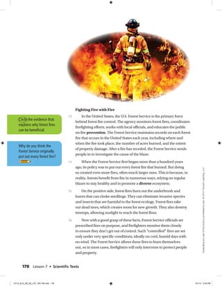 Fighting Fire with Fire
In the United States, the U.S. Forest Service is the primary force
behind forest fire control. The agency monitors forest fires, coordinates
firefighting efforts, works with local officials, and educates the public
on fire prevention. The Forest Service maintains records on each forest
fire that occurs in the United States each year, including where and
when the fire took place, the number of acres burned, and the extent
of property damage. After a fire has receded, the Forest Service sends
people in to investigate the cause of the blaze.
When the Forest Service first began more than a hundred years
ago, its policy was to put out every forest fire that burned. But doing
so created even more fires, often much larger ones. This is because, in
reality, forests benefit from fire in numerous ways, relying on regular
blazes to stay healthy and to promote a diverse ecosystem.
On the positive side, forest fires burn out the underbrush and
leaves that can choke seedlings. They can eliminate invasive species
and insects that are harmful to the forest ecology. Forest fires take
out dead trees, which creates room for new growth. They also destroy
treetops, allowing sunlight to reach the forest floor.
Now with a good grasp of these facts, Forest Service officials set
prescribed fires on purpose, and firefighters monitor them closely
to ensure they don’t get out of control. Such “controlled” fires are set
only under very specific conditions, ideally on cool, humid days with
no wind. The Forest Service allows these fires to burn themselves
out, so in most cases, firefighters will only intervene to protect people
and property.
13
14
15
16
Why do you think the
Forest Service originally
put out every forest fire?
Circle the evidence that
explains why forest fires
can be beneficial.
178 Lesson 7 • Scientiﬁc Texts
Duplicatinganypartofthisbookisprohibitedbylaw.©2014TriumphLearning,LLC
CC13_ELA_G8_SE_L07_163-190.indd 178 5/1/13 2:54 PM
 