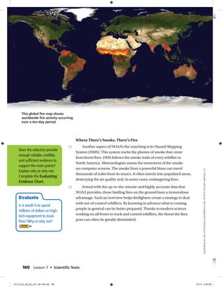 Where There’s Smoke, There’s Fire
Another aspect of NOAA’s fire watching is its Hazard Mapping
System (HMS). This system tracks the plumes of smoke that come
from forest fires. HMS follows the smoke trails of every wildfire in
North America. Meteorologists assess the movement of the smoke
on computer screens. The smoke from a powerful blaze can travel
thousands of miles from its source. It often travels into populated areas,
destroying the air quality and, in some cases, endangering lives.
Armed with the up-to-the-minute and highly accurate data that
NOAA provides, those battling fires on the ground have a tremendous
advantage. Such an overview helps firefighters create a strategy to deal
with out-of-control wildfires. By knowing in advance what is coming,
people in general can be better prepared. Thanks to modern science
working on all fronts to track and control wildfires, the threat the fires
pose can often be greatly diminished.
22
23
Does the selection provide
enough reliable, credible,
and sufficient evidence to
support the main points?
Explain why or why not.
Complete the Evaluating
Evidence Chart.
Evaluate
Is it worth it to spend
millions of dollars on high-
tech equipment to track
fires?Why or why not?
This global fire map shows
worldwide fire activity occurring
over a ten-day period.
180 Lesson 7 • Scientiﬁc Texts
Duplicatinganypartofthisbookisprohibitedbylaw.©2014TriumphLearning,LLC
CC13_ELA_G8_SE_L07_163-190.indd 180 5/1/13 2:55 PM
 