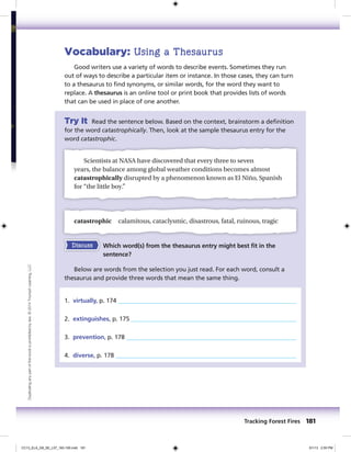 Vocabulary: Using a Thesaurus
Good writers use a variety of words to describe events. Sometimes they run
out of ways to describe a particular item or instance. In those cases, they can turn
to a thesaurus to find synonyms, or similar words, for the word they want to
replace. A thesaurus is an online tool or print book that provides lists of words
that can be used in place of one another.
Try It Read the sentence below. Based on the context, brainstorm a definition
for the word catastrophically. Then, look at the sample thesaurus entry for the
word catastrophic.
Scientists at NASA have discovered that every three to seven
years, the balance among global weather conditions becomes almost
catastrophically disrupted by a phenomenon known as El Niño, Spanish
for “the little boy.”
catastrophic calamitous, cataclysmic, disastrous, fatal, ruinous, tragic
Discuss Which word(s) from the thesaurus entry might best fit in the
sentence?
Below are words from the selection you just read. For each word, consult a
thesaurus and provide three words that mean the same thing.
1. virtually, p. 174
2. extinguishes, p. 175
3. prevention, p. 178
4. diverse, p. 178
Tracking Forest Fires 181
Duplicatinganypartofthisbookisprohibitedbylaw.©2014TriumphLearning,LLC
CC13_ELA_G8_SE_L07_163-190.indd 181 5/1/13 2:55 PM
 