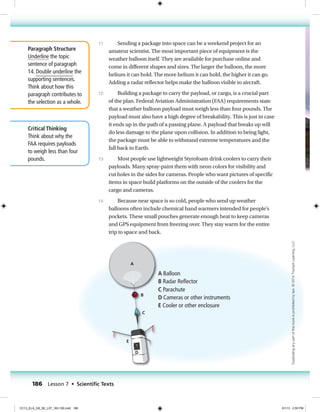 A
B
C
D
E
CC13_ELA_G8_CH7_art02
Weather Balloon
6.5 in. x 3.4 in.
First Proof
A Balloon
B Radar Reﬂector
C Parachute
D Cameras or other instruments
E Cooler or other enclosure
Paragraph Structure
Underline the topic
sentence of paragraph
14. Double underline the
supporting sentences.
Think about how this
paragraph contributes to
the selection as a whole.
Critical Thinking
Think about why the
FAA requires payloads
to weigh less than four
pounds.
Sending a package into space can be a weekend project for an
amateur scientist. The most important piece of equipment is the
weather balloon itself. They are available for purchase online and
come in different shapes and sizes. The larger the balloon, the more
helium it can hold. The more helium it can hold, the higher it can go.
Adding a radar reflector helps make the balloon visible to aircraft.
Building a package to carry the payload, or cargo, is a crucial part
of the plan. Federal Aviation Administration (FAA) requirements state
that a weather balloon payload must weigh less than four pounds. The
payload must also have a high degree of breakability. This is just in case
it ends up in the path of a passing plane. A payload that breaks up will
do less damage to the plane upon collision. In addition to being light,
the package must be able to withstand extreme temperatures and the
fall back to Earth.
Most people use lightweight Styrofoam drink coolers to carry their
payloads. Many spray-paint them with neon colors for visibility and
cut holes in the sides for cameras. People who want pictures of specific
items in space build platforms on the outside of the coolers for the
cargo and cameras.
Because near space is so cold, people who send up weather
balloons often include chemical hand warmers intended for people’s
pockets. These small pouches generate enough heat to keep cameras
and GPS equipment from freezing over. They stay warm for the entire
trip to space and back.
11
12
13
14
186 Lesson 7 • Scientiﬁc Texts
Duplicatinganypartofthisbookisprohibitedbylaw.©2014TriumphLearning,LLC
CC13_ELA_G8_SE_L07_163-190.indd 186 5/1/13 2:55 PM
 