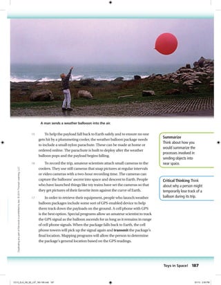Summarize
Think about how you
would summarize the
processes involved in
sending objects into
near space.
Critical Thinking Think
about why a person might
temporarily lose track of a
balloon during its trip.
To help the payload fall back to Earth safely and to ensure no one
gets hit by a plummeting cooler, the weather balloon package needs
to include a small nylon parachute. These can be made at home or
ordered online. The parachute is built to deploy after the weather
balloon pops and the payload begins falling.
To record the trip, amateur scientists attach small cameras to the
coolers. They use still cameras that snap pictures at regular intervals
or video cameras with a two-hour recording time. The cameras can
capture the balloons’ ascent into space and descent to Earth. People
who have launched things like toy trains have set the cameras so that
they get pictures of their favorite item against the curve of Earth.
In order to retrieve their equipment, people who launch weather
balloon packages include some sort of GPS-enabled device to help
them track down the payloads on the ground. A cell phone with GPS
is the best option. Special programs allow an amateur scientist to track
the GPS signal as the balloon ascends for as long as it remains in range
of cell phone signals. When the package falls back to Earth, the cell
phone towers will pick up the signal again and transmit the package’s
final location. Mapping programs will allow the person to determine
the package’s general location based on the GPS readings.
15
16
17
A man sends a weather ballooon into the air.
Toys in Space! 187
Duplicatinganypartofthisbookisprohibitedbylaw.©2014TriumphLearning,LLC
CC13_ELA_G8_SE_L07_163-190.indd 187 5/1/13 2:55 PM
 