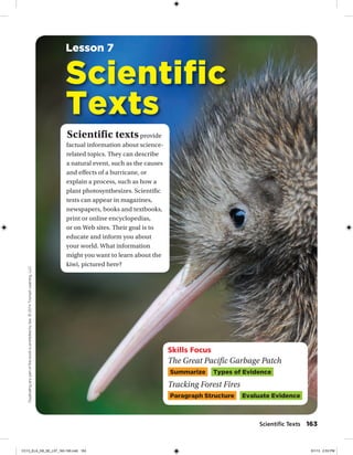 Skills Focus
The Great Pacific Garbage Patch
Summarize Types of Evidence
Tracking Forest Fires
Paragraph Structure Evaluate Evidence
Scientific textsprovide
factual information about science-
related topics. They can describe
a natural event, such as the causes
and effects of a hurricane, or
explain a process, such as how a
plant photosynthesizes. Scientific
texts can appear in magazines,
newspapers, books and textbooks,
print or online encyclopedias,
or on Web sites. Their goal is to
educate and inform you about
your world. What information
might you want to learn about the
kiwi, pictured here?
Scientific
Texts
Lesson 7
Scientiﬁc Texts 163
Duplicatinganypartofthisbookisprohibitedbylaw.©2014TriumphLearning,LLC
CC13_ELA_G8_SE_L07_163-190.indd 163 5/1/13 2:53 PM
 