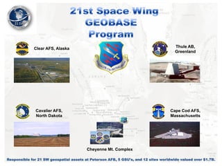 Thule AB,
Greenland

Clear AFS, Alaska

Cavalier AFS,
North Dakota

Cape Cod AFS,
Massachusetts

Cheyenne Mt. Complex
Responsible for 21 SW geospatial assets at Peterson AFB, 5 GSU's, and 12 sites worldwide valued over $1.7B.

 