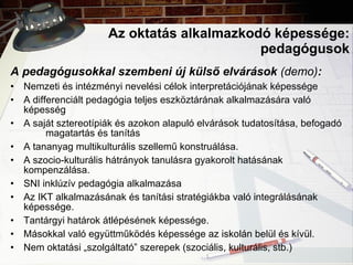 Az oktatás alkalmazkodó képessége: pedagógusok A pedagógusokkal szembeni új külső elvárások  (demo) : Nemzeti és intézményi nevelési célok interpretációjának képessége A differenciált pedagógia teljes eszköztárának alkalmazására  való  képesség A saját sztereotípiák és azokon alapuló elvárások tudatosítása, befogadó  magatartás és tanítás A tananyag multikulturális szellemű konstruálása. A szocio-kulturális hátrányok tanulásra gyakorolt hatásának  kompenzálása. SNI inklúzív pedagógia alkalmazása Az IKT alkalmazásának és tanítási stratégiákba való integrálásának  képessége. Tantárgyi határok átlépésének képessége. Másokkal való együttműködés képessége az iskolán belül és kívül. Nem oktatási „szolgáltató” szerepek (szociális, kulturális, stb.) 
