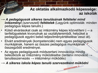Az oktatás alkalmazkodó képessége: az iskolák ->   A pedagógusok sikeres tanulásának feltételei mind intézményi  (szervezeti)  feltételek  (Legyünk optimisták: minden pedagógus képes tanulni.) Külső elvárásokat csak az intézmény képes közvetíteni (-> a tanfelügyeletek kivonulnak az osztályteremből, helyüket a pedagógusok egyéni belső teljesítményértékelése veszi át). Elvárt eredmények (kompetenciák) nem egyes pedagógusok munkájának, hanem az összes pedagógus munkájának összegződő eredményei. Az egyes pedagógusok módszertani innovációja mindig beleütközik az intézmény működésébe (tantervi innováció -> tanulásszervezés -> intézményi működés) ->  A sikeres iskola képes tanuló szervezetként működni 