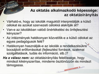 Az oktatás alkalmazkodó képessége:  az oktatásirányítás Várható-e, hogy az iskolák maguktól interpretálják a külső célokat és azokat szervezeti célokká alakítják át? Van-e az iskolákban valódi önértékelési és önfejlesztési kényszer? Az intézmények hatékonyan közvetítik-e a külső célokat az egyes pedagógusok felé? Hatékonyan használják-e az iskolák a rendelkezésükre bocsájtott erőforrásokat (fejlesztési források, szakmai szolgáltatások, tudás és információ, stb.)? Ha a válasz nem:  az oktatásirányítás felelőssége, hogy mindezt kikényszerítse, minderre ösztönözzön és mindezt támogassa. 