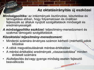 Az oktatásirányítás új eszközei Minőségpolitika:  az intézmények ösztönzése, késztetése és támogatása abban, hogy folyamatosan és önállóan fejlesszék az általuk nyújtott szolgáltatások minőségét és eredményességét A minőségpolitika eszközei:  teljesítmény-menedzsment és szakmai támogató szolgáltatások Közoktatási teljesítmény-menedzsment: Mindenki számára érvényes számon kérhető (mérhető) célok  kitűzése A célok megvalósulásának mérése-értékelése A mérési-értékelési eredmények „visszacsatolása” minden  érdekelt számára Alulteljesítés és/vagy gyenge minőség esetén fejlesztő  beavatkozás 