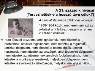 A 21. század kihívásai (Tervezhetőek-e a hosszú távú célok?) A szocialista tervgazdálkodás logikája:   1958-1964 között megteremteni azt az  oktatást ami felkészít engem arra, amit  2009-ben csinálok ↔   nem létezett a szakma amit gyakorlok, nem léteztek a problémák, amikkel foglalkozom, nem léteztek a fogalmak, amikkel dolgozom, nem léteztek a technológiák, amiket használok, nem léteztek az országok, ahol többnyire dolgozom, nem léteztek az intézmények amelyek foglalkoztatnak, nem léteztek a munkaszervezeteket, melyekben dolgozom, nem léteztek a szórakozás lehetőségei, melyeket ma kihasználok... 