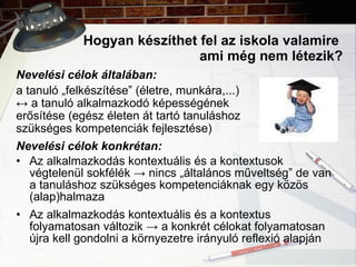 Hogyan készíthet fel az iskola valamire  ami még nem létezik? Nevelési célok általában:   a tanuló „felkészítése” (életre, munkára,...) ↔   a tanuló  alkalmazkodó képességének  erősítése (egész életen át tartó tanuláshoz  szükséges kompetenciák fejlesztése) Nevelési célok konkrétan: Az alkalmazkodás kontextuális és a kontextusok végtelenül sokfélék  -> nincs „általános műveltség” de van a tanuláshoz szükséges kompetenciáknak egy közös (alap)halmaza Az alkalmazkodás kontextuális és a kontextus folyamatosan változik  -> a konkrét célokat folyamatosan újra kell gondolni a környezetre irányuló reflexió alapján 