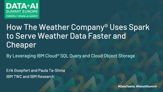 How The Weather Company® Uses Spark
to Serve Weather Data Faster and
Cheaper
Erik Goepfert and Paula Ta-Shma
IBM TWC and IBM Research
By Leveraging IBM Cloud® SQL Query and Cloud Object Storage
 