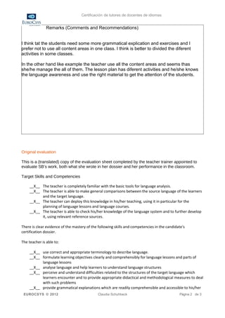 Certificación de tutores de docentes de idiomas


               Remarks (Comments and Recommendations)


I think tat the students need some more grammatical explication and exercises and I
prefer not to use all content areas in one class. I think is better to divided the diferent
activities in some classes.

In the other hand like example the teacher use all the content areas and seems thas
she/he manage the all of them. The lesson plan has diferent activities and he/she knows
the language awareness and use the right material to get the attention of the students.




Original evaluation

This is a (translated) copy of the evaluation sheet completed by the teacher trainer appointed to
evaluate SB’s work, both what she wrote in her dossier and her performance in the classroom.

Target Skills and Competencies

    __X__ The teacher is completely familiar with the basic tools for language analysis.
    __X__ The teacher is able to make general comparisons between the source language of the learners
          and the target language.
    __X__ The teacher can deploy this knowledge in his/her teaching, using it in particular for the
          planning of language lessons and language courses.
    __X__ The teacher is able to check his/her knowledge of the language system and to further develop
          it, using relevant reference sources.

There is clear evidence of the mastery of the following skills and competencies in the candidate's
certification dossier.

The teacher is able to:

    __X__ use correct and appropriate terminology to describe language.
    __X__ formulate learning objectives clearly and comprehensibly for language lessons and parts of
          language lessons
    __X__ analyse language and help learners to understand language structures
    __X__ perceive and understand difficulties related to the structures of the target language which
          learners encounter and to provide appropriate didactical and methodological measures to deal
          with such problems
    __X__ provide grammatical explanations which are readily comprehensible and accessible to his/her
 EUROCSYS © 2012                             Claudia Schuhbeck                                Página 2 de 3
 