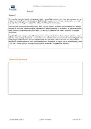 Certificación de tutores de docentes de idiomas


                              learners

Remarks

SB shows that she is able to analyse language and teach a successful grammar revision lesson with a balance, variety
and communicative focus in materials, tasks and activities. She uses correct terminology and adjusts her own use of
language to describe the grammar (grammar tables) according to her learner group.

The overall aim was appropriate, whereas some of the sub-aims were not altogether appropriate for a class of senior
learners, i.e. to talk and ask about students’ own jobs using the present simple. In “Procedure” on page 4, SB says she
asked students to imagine they were still at work. This was not on the lesson plan, page 7, but solved the problem
successfully!

Page 3/7 of the relevant organisational forms was, unfortunately, not attached to the lesson plan, so that it is not at
first clear which language problems in a lesson which revises questions in the present (present simple, can you?, and
have you got?). SB anticipated, and how she intended to deal with them in the actual lesson. She does, however,
mention the problem of question forms and L1 interference in “Procedure” on page 3, and use the transparency (page
14) to check understanding of the forms, and thus helped her learners to deal with the problems.




Compared to the original




 EUROCSYS © 2012                                  Claudia Schuhbeck                                     Página 3 de 3
 