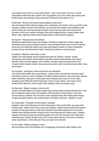 kemusykilan anda. Biar pun anda sudah faham , anda masih boleh menanya. Ini akan 
menguatkan kefahaman dan ingatan anda. Anggapkan guru anda, kakak atau abang anda, 
kawan-kawan anda sebagai orang yang boleh membantu anda dalam hal ini. 
Kesembilan : Berikan penumpuan pada pelajaran yang lemah 
Jika anda lemah dalam bahasa Inggeris atau matematik, peruntukkan masa yang lebih untuk 
ulangkaji. Elakkan memilih mata pelajaran yang disukai dan abaikan mata pelajaran yang 
anda kurang suka. Buat tanda pada bahagian yang anda rasa perlu penumpuan lebih. 
Gunakan simbol dan lorekkan bahagian yang anda anggap penting. Jangan jadikan tidak 
faham, tidak ingat atau tidak pandai sebagai alasan untuk berhenti ulangkaji. 
Ke sepuluh : Mengunjungi perpustakaan 
Rapatkan dengan kawan yang mahu belajar. Perhatikan bagaimana mereka belajar dan 
semarakkan jiwa yang kuat seperti mereka. Tukar pendapat antara satu sama lain. Berikan 
penemuan dan berkongsi soalan yang anda buat dengan mereka. Ini akan mengaktifan 
suasana tolong menolong dalam haluan memajukan pelajaran masing-masing. 
Ke sebelas : Menjadi model dalam rumah 
Jadikan diri anda sebagai contoh kepada adik-adik lain. Beritahu mereka “Jangan 
membuang masa dengan aktiviti-aktiviti yang tidak menyumbang kepada masa depan.” 
Semakin anda memberi galakan untuk mereka , semakin tinggi semangat anda untuk 
menjadi contoh kepada mereka. Apa yang anda serukan akan menjadi panduan dalam hidup 
anda sendiri. 
Ke dua belas : Imbangkan masa kokorikulum dan akademik 
Jika anda berada dalam tahun peperiksaan , jangan terlalu menumpukan perhatian pada 
kokorikulum kerana ini akan melalaikan diri dalam bidang akademik. Jika anda mahu berjaya 
dalam akademik, anda perlu mempunyai masa ulangkaji yang cukup di rumah. Masa 
ulangkaji untuk SPM ialah dalam lingkungan 5 jam ke 6 jam sehari. Jika masa minima 
tersebut tidak dipenuhi, anda mungkin perlu berjaga malam atau bangun pagi. 
Ke tiga belas : Belajar mengikut rentak sendiri 
Jangan membandingkan diri dengan pelajar yang mantap dalam prestasi peperiksaan. Anda 
perlu mebgenal rentak sendiri dan pastikan anda mematuhi rentak tersebut. Jika anda 
seorang pelupa, pastikan anda mengatur masa ulangkaji kedua atau ketiga pada minggu-minggu 
yang akan datang. Jika anda perlukan bimbingan tambahan , dapatkan tuisyen. 
Ke empat belas : Persiapan minda sebelum ulangkaji 
Lelapkan mata untuk beberapa minit dan wawasankan hidup anda kelak. Apa yang anda 
hendak capai. Apakah corak hidup yang anda hajatkan. Apakah yang hendak anda berikan 
kepada ahli keluarga serta ibu bapa anda sebagai tanda kasih sayang dan terima kasih. 
Adakah anda berhajat hendak mengharumkan nama keluarga dan negara anda ? Apakah 
kejayaan peringkat remaja yang membanggakan diri anda dan keluarga anda? Bila anda 
membaca buku, kaitkan dengan hidup anda. Anda bukan sekadar mahu lulus cemerlang 
dalam peperiksaan , anda mahukan hidup yang baik dan berkualiti. 
Ke lima belas : Elakkan gangguan emosi 
Semua perkara yang merunsingkan dan mengganggu konsentrasi waktu belajar perlu 
 