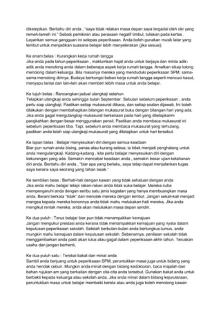 diketepikan. Beritahu diri anda , “saya tidak relakan masa depan saya tergadai oleh okr yang 
remeh-temeh ini.” Sebaik pemikiran atau perasaan negatif timbul, tuliskan pada kertas . 
Layankan semua gangguan ini selepas peperiksaan. Anda boleh gunakan musik latar yang 
lembut untuk menjadikan suasana belajar lebih menyelerakan (jika sesuai). 
Ke enam belas : Kurangkan kerja rumah tangga 
Jika anda pada tahun peperiksaan , maklumkan hajat anda untuk berjaya dan minta adik-adik 
anda menolong anda dalam beberapa aspek kerja rumah tangga. Amalkan sikap tolong 
menolong dalam keluarga. Bila masanya mereka yang menduduki peperiksaan SPM, sama-sama 
menolong dirinya. Budaya berkongsi beban kerja rumah tangga seperti mencuci kasut, 
menyapu lantai dan lain-lain akan memberi lebih masa untuk anda belajar. 
Ke tujuh belas : Rancangkan jadual ulangkaji setahun 
Tetapkan ulangkaji anda sehingga bulan September. Sebulan sebelum peperiksaan , anda 
perlu siap ulangkaji. Pastikan setiap mukasurat dibaca, dan setiap soalan dijawab. Ini boleh 
dilakukan dengan membahagikan bilangan mukasurat buku dengan bilangan hari yang ada. 
Jika anda gagal mengulangkaji mukasurat berkenaan pada hari yang ditetapkanm 
pangkahkan dengan besar menggunakan pensil. Pastikan anda membaca mukasurat ini 
sebelum peperiksaan tiba. Tapi, sebelum anda membaca mukasurat yang terhutang, 
pastikan anda telah siap ulangkaji mukasurat yang ditetapkan untuk hari tersebut. 
Ke lapan belas : Belajar menyesuikan diri dengan semua keadaan 
Biar pun rumah anda bising, panas atau kurang selesa; ia tidak menjadi penghalang untuk 
anda mengulangkaji. Kadang-kadang , kita perlu belajar menyesuikan diri dengan 
kekurangan yang ada. Semakin mencabar keadaan anda , semakin besar ujian ketahanan 
diri anda. Beritahu diri anda , “biar apa yang berlaku, saya tetap dapat menjalankan tugas 
saya kerana saya seorang yang tahan lasak.” 
Ke sembilan beas : Berhati-hati dengan kawan yang tidak sehaluan dengan anda 
Jika anda mahu belajar tetapi rakan-rakan anda tidak suka belajar. Mereka cuba 
mempengaruhi anda dengan seribu satu jenis kegiatan yang hanya membuangkan masa 
anda. Berani berkata “tidak” dan menolak mereka dengan lembut. Jangan sekali-kali menjadi 
mangsa kepada mereka kononnya anda tidak mahu melukakan hati mereka. Jika anda 
mengikut rentak mereka, anda akan melukakan masa depan sendiri. 
Ke dua puluh : Terus belajar biar pun tidak menampakkan kemajuan 
Jangan mengukur prestasi anda kerana tidak menampakkan kemajuan yang nyata dalam 
keputusan peperiksaan sekolah. Setelah berbulan-bulan anda bertungkus-lumus, anda 
mungkin mahu kemajuan dalam keputusan sekolah. Sebenarnya, penilaian sekolah tidak 
menggambarkan anda pasti akan lulus atau gagal dalam peperiksaan akhir tahun. Teruskan 
usaha dan jangan berhenti. 
Ke dua puluh satu : Terokai bakat dan minat anda 
Sambil anda berjuang untuk peperiksaan SPM, peruntukkan masa juga untuk bidang yang 
anda hendak ceburi. Mungkin anda minat dengan bidang kedoktoran, baca majalah dan 
bahan rujukan am yang berkaitan dengan cita-cita anda tersebut. Gunakan bakat anda untuk 
berbakti kepada keluarga atau sekolah anda. Jika anda minat dalam bidang kejuruteraan, 
peruntukkan masa untuk belajar membaiki kereta atau anda juga boleh menolong kawan 
 