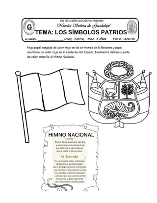Pega papel rasgado de color rojo en los extremos de la Bandera y papel
abolillado de color rojo en el contorno del Escudo, finalmente delinea y pinta
de color amarillo el Himno Nacional.
ALUMNO: _________________ NIVEL: INICIAL AULA: 3 AÑOS FECHA: 16/07/18
"Nuestra Señora de Guadalupe"
INSTITUCIÓN EDUCATIVA PRIVADA
TEMA: LOS SÍMBOLOS PATRIOS
 