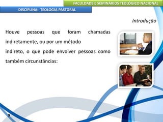 FACULDADE E SEMINÁRIOS TEOLÓGICO NACIONAL
DISCIPLINA: TEOLOGIA PASTORAL
Houve pessoas que foram chamadas
indiretamente, ou por um método
indireto, o que pode envolver pessoas como
também circunstâncias:
9
Introdução
 