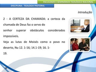 FACULDADE E SEMINÁRIOS TEOLÓGICO NACIONAL
DISCIPLINA: TEOLOGIA PASTORAL
2 - A CERTEZA DA CHAMADA: a certeza da
chamada de Deus faz o servo do
senhor superar obstáculos considerados
impossíveis.
Veja as lutas de Moisés como o povo no
deserto, Nu 12. 1-16; 14.1-19; 16. 1-
19.
12
Introdução
 