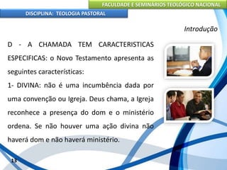 FACULDADE E SEMINÁRIOS TEOLÓGICO NACIONAL
DISCIPLINA: TEOLOGIA PASTORAL
D - A CHAMADA TEM CARACTERISTICAS
ESPECIFICAS: o Novo Testamento apresenta as
seguintes características:
1- DIVINA: não é uma incumbência dada por
uma convenção ou Igreja. Deus chama, a Igreja
reconhece a presença do dom e o ministério
ordena. Se não houver uma ação divina não
haverá dom e não haverá ministério.
13
Introdução
 