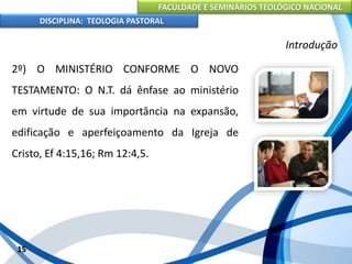FACULDADE E SEMINÁRIOS TEOLÓGICO NACIONAL
DISCIPLINA: TEOLOGIA PASTORAL
2º) O MINISTÉRIO CONFORME O NOVO
TESTAMENTO: O N.T. dá ênfase ao ministério
em virtude de sua importância na expansão,
edificação e aperfeiçoamento da Igreja de
Cristo, Ef 4:15,16; Rm 12:4,5.
15
Introdução
 