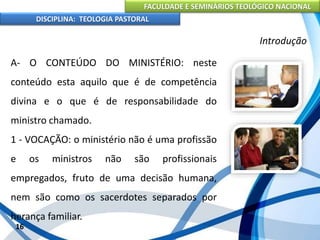 FACULDADE E SEMINÁRIOS TEOLÓGICO NACIONAL
DISCIPLINA: TEOLOGIA PASTORAL
A- O CONTEÚDO DO MINISTÉRIO: neste
conteúdo esta aquilo que é de competência
divina e o que é de responsabilidade do
ministro chamado.
1 - VOCAÇÃO: o ministério não é uma profissão
e os ministros não são profissionais
empregados, fruto de uma decisão humana,
nem são como os sacerdotes separados por
herança familiar.
16
Introdução
 