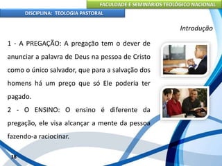 FACULDADE E SEMINÁRIOS TEOLÓGICO NACIONAL
DISCIPLINA: TEOLOGIA PASTORAL
1 - A PREGAÇÃO: A pregação tem o dever de
anunciar a palavra de Deus na pessoa de Cristo
como o único salvador, que para a salvação dos
homens há um preço que só Ele poderia ter
pagado.
2 - O ENSINO: O ensino é diferente da
pregação, ele visa alcançar a mente da pessoa
fazendo-a raciocinar.
18
Introdução
 