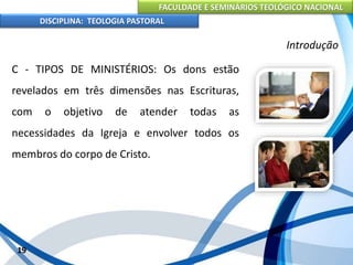 FACULDADE E SEMINÁRIOS TEOLÓGICO NACIONAL
DISCIPLINA: TEOLOGIA PASTORAL
C - TIPOS DE MINISTÉRIOS: Os dons estão
revelados em três dimensões nas Escrituras,
com o objetivo de atender todas as
necessidades da Igreja e envolver todos os
membros do corpo de Cristo.
19
Introdução
 