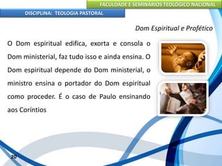 FACULDADE E SEMINÁRIOS TEOLÓGICO NACIONAL
DISCIPLINA: TEOLOGIA PASTORAL
O Dom espiritual edifica, exorta e consola o
Dom ministerial, faz tudo isso e ainda ensina. O
Dom espiritual depende do Dom ministerial, o
ministro ensina o portador do Dom espiritual
como proceder. É o caso de Paulo ensinando
aos Coríntios
20
Dom Espiritual e Profético
 