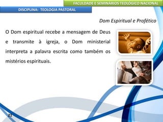 FACULDADE E SEMINÁRIOS TEOLÓGICO NACIONAL
DISCIPLINA: TEOLOGIA PASTORAL
O Dom espiritual recebe a mensagem de Deus
e transmite à igreja, o Dom ministerial
interpreta a palavra escrita como também os
mistérios espirituais.
21
Dom Espiritual e Profético
 