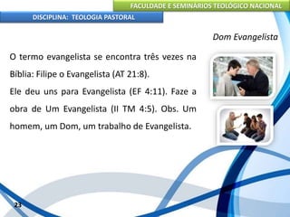 FACULDADE E SEMINÁRIOS TEOLÓGICO NACIONAL
DISCIPLINA: TEOLOGIA PASTORAL
O termo evangelista se encontra três vezes na
Bíblia: Filipe o Evangelista (AT 21:8).
Ele deu uns para Evangelista (EF 4:11). Faze a
obra de Um Evangelista (II TM 4:5). Obs. Um
homem, um Dom, um trabalho de Evangelista.
23
Dom Evangelista
 