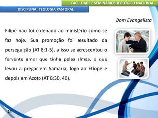 FACULDADE E SEMINÁRIOS TEOLÓGICO NACIONAL
DISCIPLINA: TEOLOGIA PASTORAL
Filipe não foi ordenado ao ministério como se
faz hoje. Sua promoção foi resultado da
perseguição (AT 8:1-5), a isso se acrescentou o
fervente amor que tinha pelas almas, o que
levou a pregar em Samaria, logo ao Etíope e
depois em Azoto (AT 8:30, 40).
24
Dom Evangelista
 