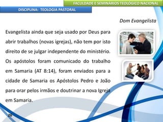 FACULDADE E SEMINÁRIOS TEOLÓGICO NACIONAL
DISCIPLINA: TEOLOGIA PASTORAL
Evangelista ainda que seja usado por Deus para
abrir trabalhos (novas igrejas), não tem por isto
direito de se julgar independente do ministério.
Os apóstolos foram comunicado do trabalho
em Samaria (AT 8:14), foram enviados para a
cidade de Samaria os Apóstolos Pedro e João
para orar pelos irmãos e doutrinar a nova Igreja
em Samaria.
26
Dom Evangelista
 