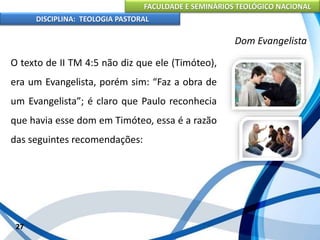 FACULDADE E SEMINÁRIOS TEOLÓGICO NACIONAL
DISCIPLINA: TEOLOGIA PASTORAL
O texto de II TM 4:5 não diz que ele (Timóteo),
era um Evangelista, porém sim: “Faz a obra de
um Evangelista”; é claro que Paulo reconhecia
que havia esse dom em Timóteo, essa é a razão
das seguintes recomendações:
27
Dom Evangelista
 