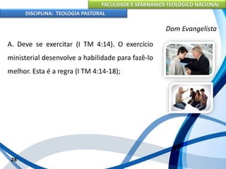 FACULDADE E SEMINÁRIOS TEOLÓGICO NACIONAL
DISCIPLINA: TEOLOGIA PASTORAL
A. Deve se exercitar (I TM 4:14). O exercício
ministerial desenvolve a habilidade para fazê-lo
melhor. Esta é a regra (I TM 4:14-18);
28
Dom Evangelista
 