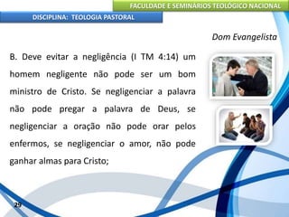 FACULDADE E SEMINÁRIOS TEOLÓGICO NACIONAL
DISCIPLINA: TEOLOGIA PASTORAL
B. Deve evitar a negligência (I TM 4:14) um
homem negligente não pode ser um bom
ministro de Cristo. Se negligenciar a palavra
não pode pregar a palavra de Deus, se
negligenciar a oração não pode orar pelos
enfermos, se negligenciar o amor, não pode
ganhar almas para Cristo;
29
Dom Evangelista
 