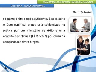 FACULDADE E SEMINÁRIOS TEOLÓGICO NACIONAL
DISCIPLINA: TEOLOGIA PASTORAL
Somente o título não é suficiente, é necessário
o Dom espiritual e que seja evidenciado na
prática por um ministério de êxito e uma
conduta disciplinada (I TM 5:1-2) por causa da
complexidade desta função.
30
Dom de Pastor
 